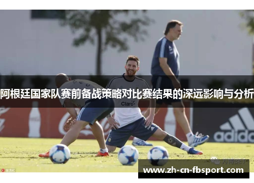 阿根廷国家队赛前备战策略对比赛结果的深远影响与分析