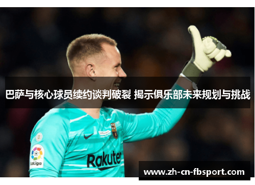 巴萨与核心球员续约谈判破裂 揭示俱乐部未来规划与挑战 巴萨与核心球员续约谈判破裂 揭示俱乐部未来规划与挑战