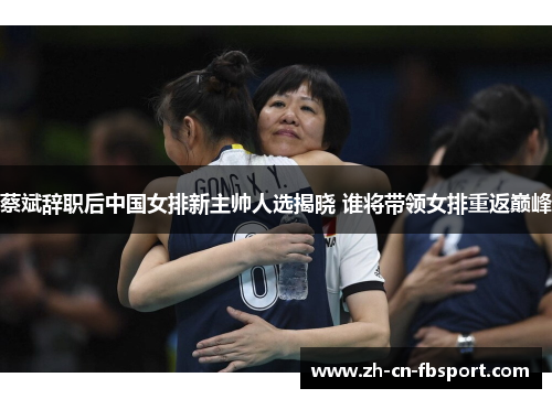 蔡斌辞职后中国女排新主帅人选揭晓 谁将带领女排重返巅峰