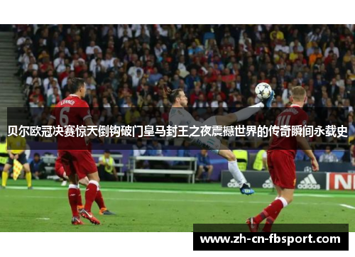 贝尔欧冠决赛惊天倒钩破门皇马封王之夜震撼世界的传奇瞬间永载史