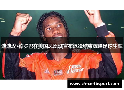 迪迪埃·德罗巴在美国凤凰城宣布退役结束辉煌足球生涯