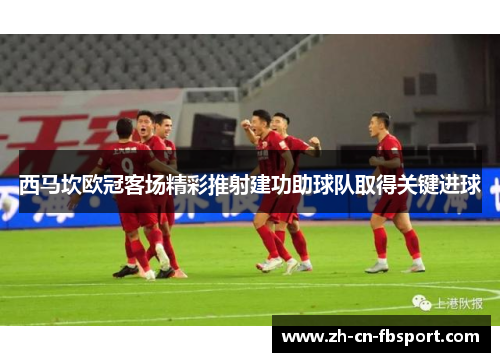 西马坎欧冠客场精彩推射建功助球队取得关键进球 西马坎欧冠客场精彩推射建功助球队取得关键进球